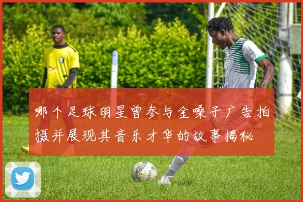 哪个足球明星曾参与金嗓子广告拍摄并展现其音乐才华的故事揭秘