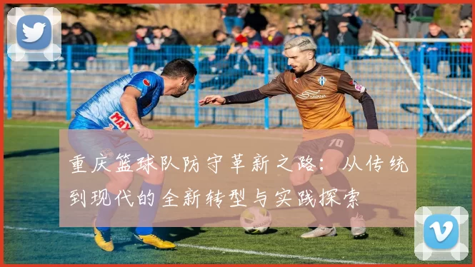 重庆篮球队防守革新之路：从传统到现代的全新转型与实践探索
