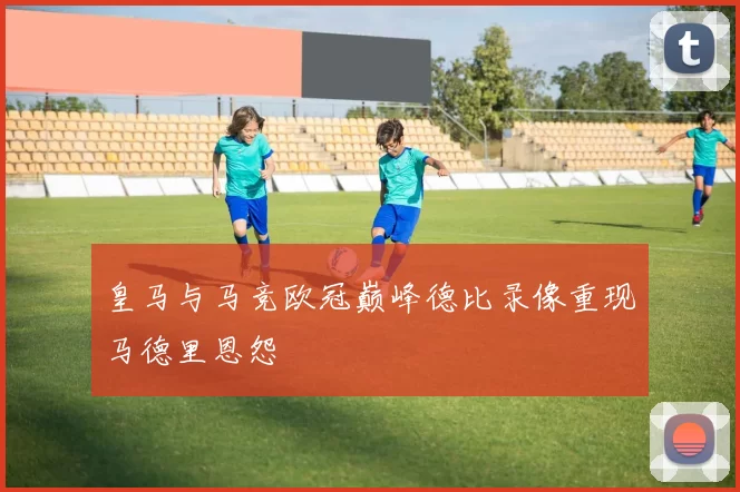 皇马与马竞欧冠巅峰德比录像重现马德里恩怨