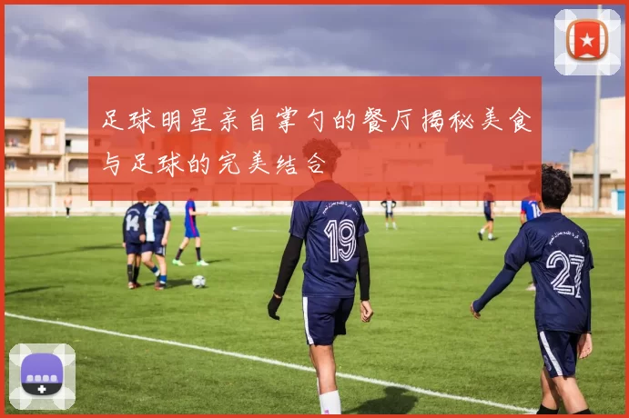 足球明星亲自掌勺的餐厅揭秘美食与足球的完美结合
