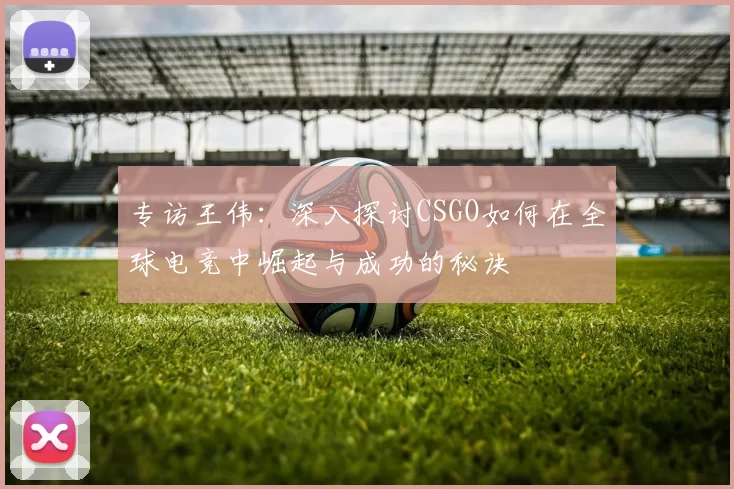 专访王伟：深入探讨CSGO如何在全球电竞中崛起与成功的秘诀