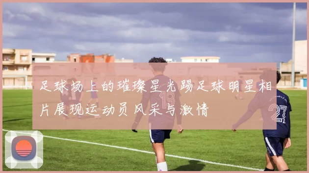 足球场上的璀璨星光踢足球明星相片展现运动员风采与激情