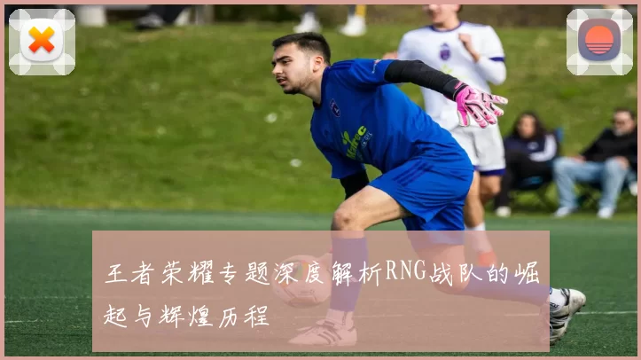 王者荣耀专题深度解析RNG战队的崛起与辉煌历程