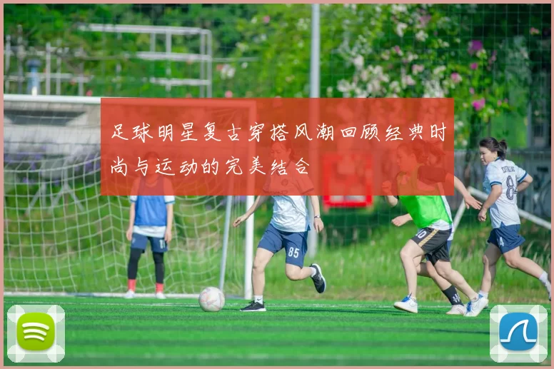足球明星复古穿搭风潮回顾经典时尚与运动的完美结合