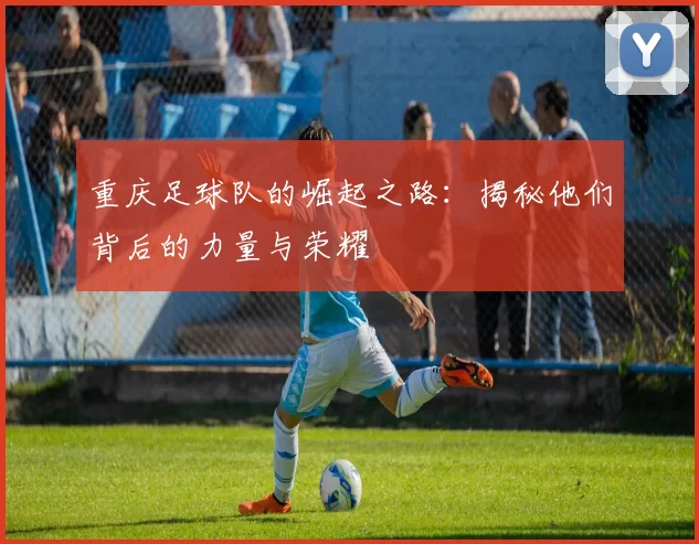 重庆足球队的崛起之路：揭秘他们背后的力量与荣耀