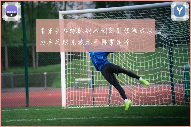 南京乒乓球队战术创新引领潮流助力乒乓球竞技水平再攀高峰