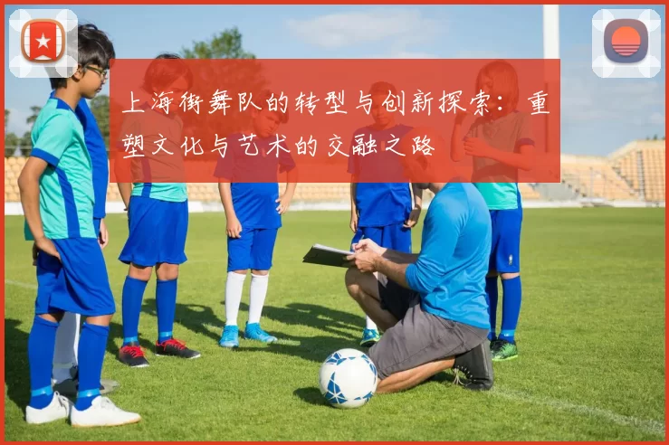 上海街舞队的转型与创新探索：重塑文化与艺术的交融之路