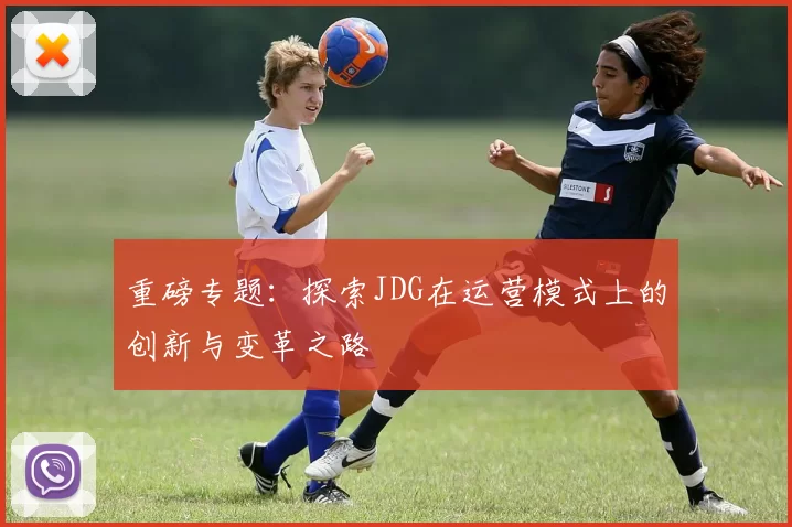 重磅专题：探索JDG在运营模式上的创新与变革之路