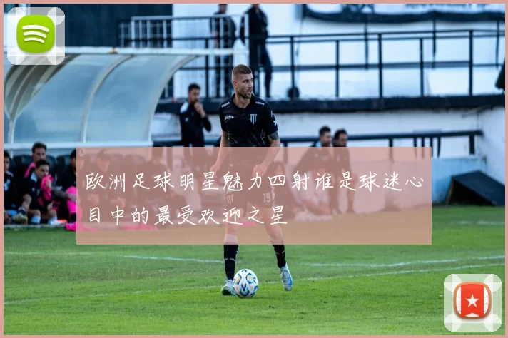 欧洲足球明星魅力四射谁是球迷心目中的最受欢迎之星