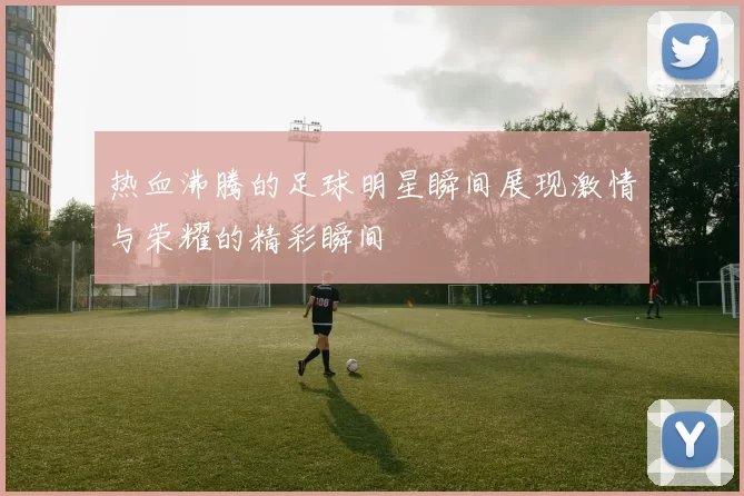 热血沸腾的足球明星瞬间展现激情与荣耀的精彩瞬间