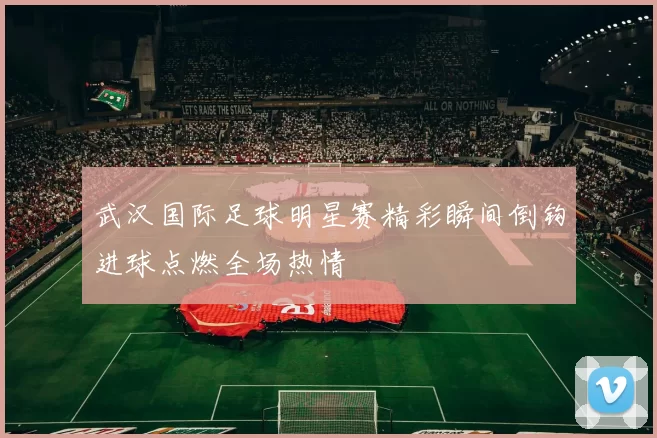 武汉国际足球明星赛精彩瞬间倒钩进球点燃全场热情