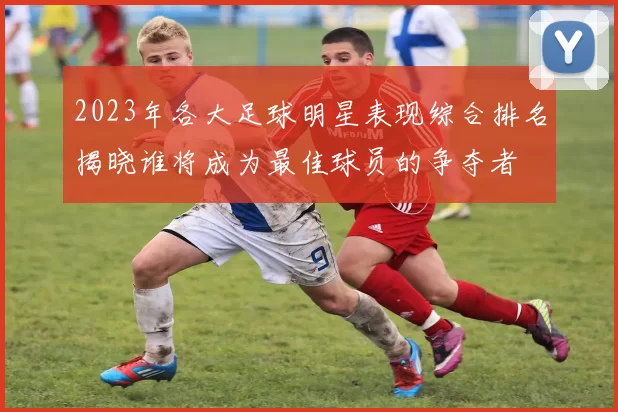 2023年各大足球明星表现综合排名揭晓谁将成为最佳球员的争夺者