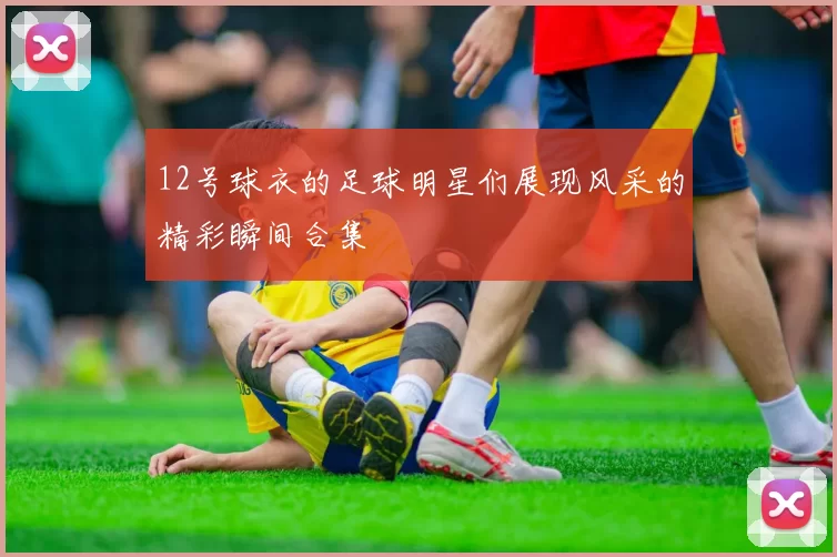 12号球衣的足球明星们展现风采的精彩瞬间合集