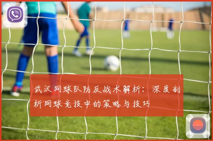 武汉网球队防反战术解析：深度剖析网球竞技中的策略与技巧