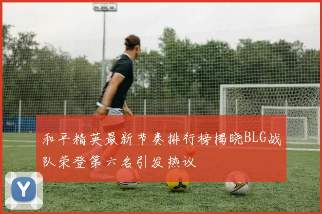 和平精英最新节奏排行榜揭晓BLG战队荣登第六名引发热议