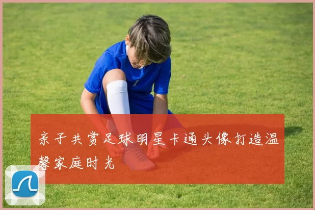 亲子共赏足球明星卡通头像打造温馨家庭时光