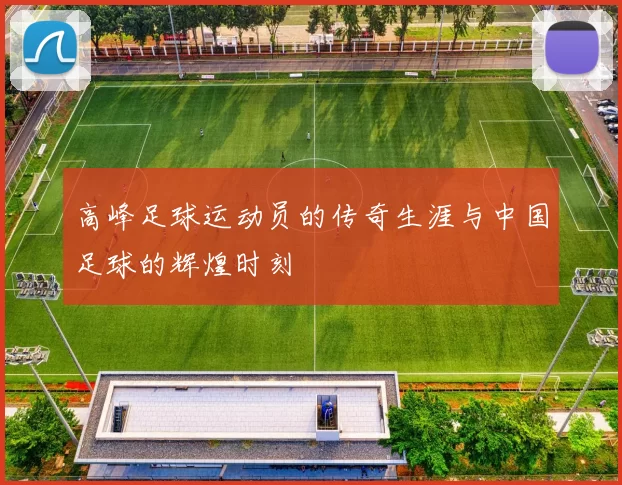 高峰足球运动员的传奇生涯与中国足球的辉煌时刻