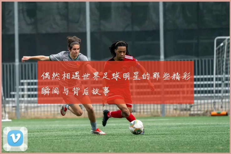 偶然相遇世界足球明星的那些精彩瞬间与背后故事