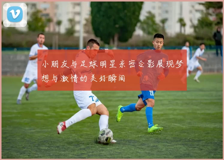 小朋友与足球明星亲密合影展现梦想与激情的美好瞬间