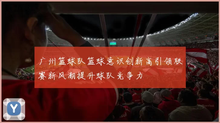 广州篮球队篮球意识创新高引领联赛新风潮提升球队竞争力