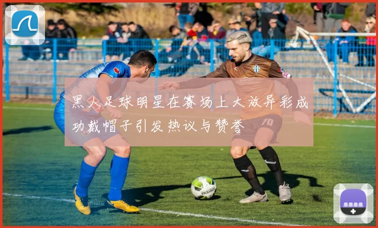黑人足球明星在赛场上大放异彩成功戴帽子引发热议与赞誉