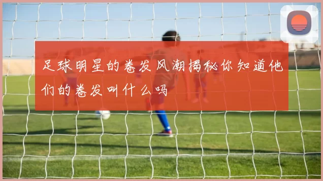 足球明星的卷发风潮揭秘你知道他们的卷发叫什么吗