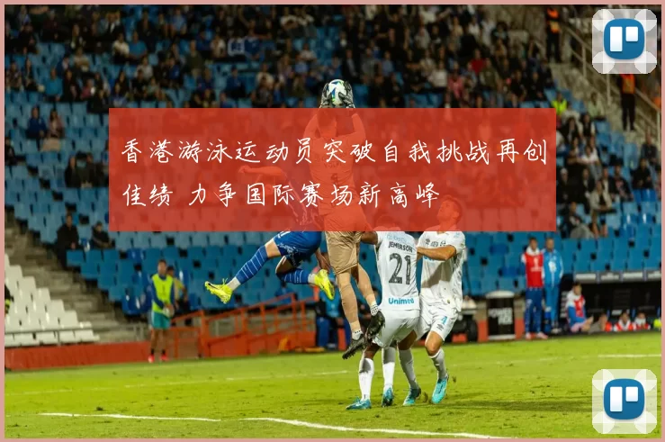 香港游泳运动员突破自我挑战再创佳绩 力争国际赛场新高峰