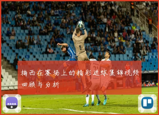 梅西在赛场上的精彩进球集锦视频回顾与分析
