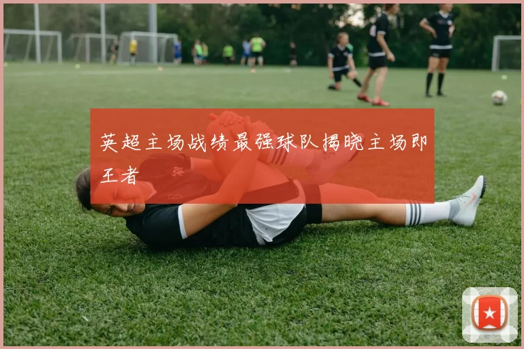 英超主场战绩最强球队揭晓主场即王者