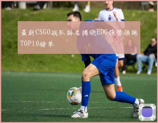 最新CSGO战队排名揭晓EDG强势领跑TOP10榜单