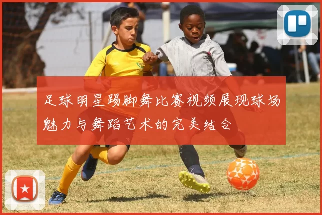 足球明星踢脚舞比赛视频展现球场魅力与舞蹈艺术的完美结合