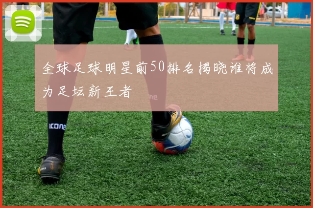 全球足球明星前50排名揭晓谁将成为足坛新王者