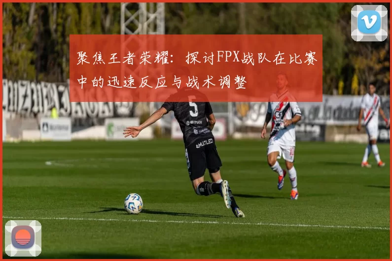 聚焦王者荣耀：探讨FPX战队在比赛中的迅速反应与战术调整