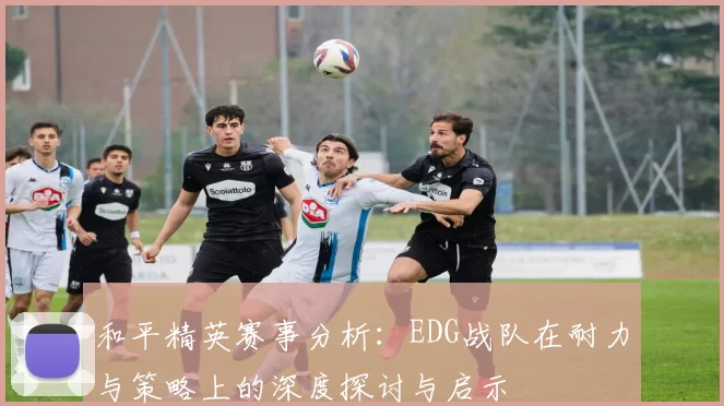 和平精英赛事分析：EDG战队在耐力与策略上的深度探讨与启示