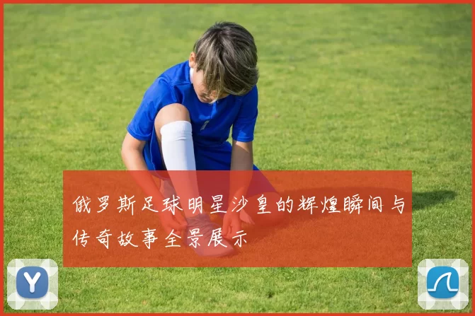 俄罗斯足球明星沙皇的辉煌瞬间与传奇故事全景展示