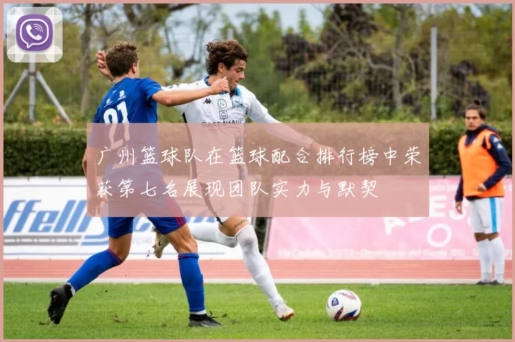 广州篮球队在篮球配合排行榜中荣获第七名展现团队实力与默契