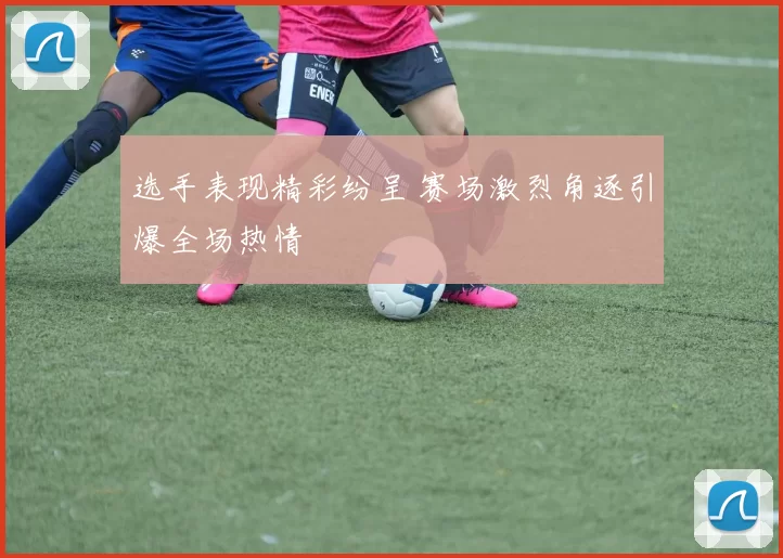 选手表现精彩纷呈 赛场激烈角逐引爆全场热情
