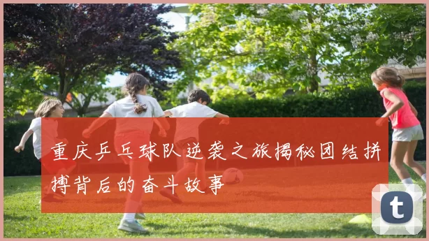 重庆乒乓球队逆袭之旅揭秘团结拼搏背后的奋斗故事
