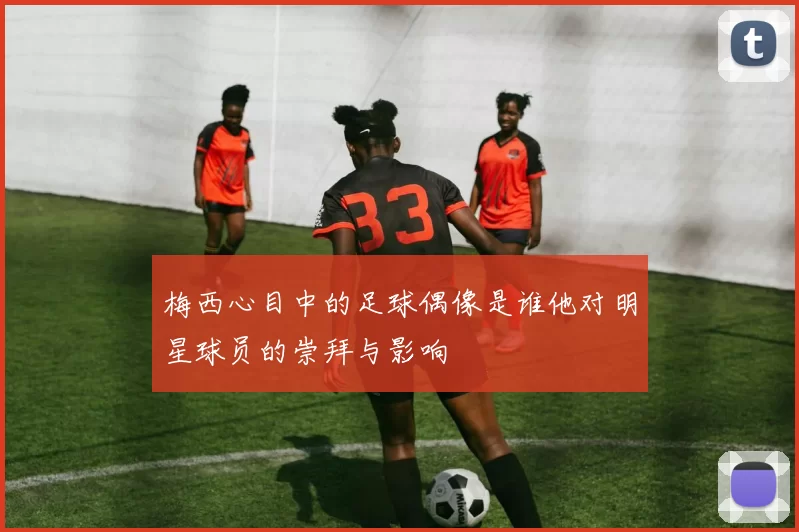 梅西心目中的足球偶像是谁他对明星球员的崇拜与影响
