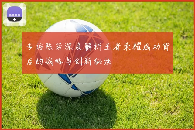 专访陈芳深度解析王者荣耀成功背后的战略与创新秘诀