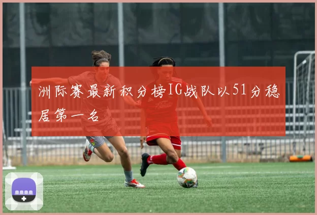 洲际赛最新积分榜IG战队以51分稳居第一名