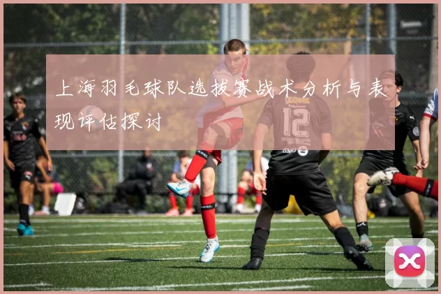 上海羽毛球队选拔赛战术分析与表现评估探讨