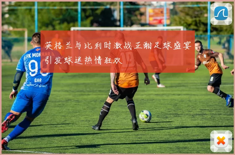 英格兰与比利时激战正酣足球盛宴引发球迷热情狂欢