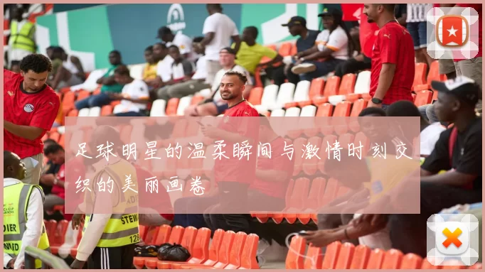 足球明星的温柔瞬间与激情时刻交织的美丽画卷