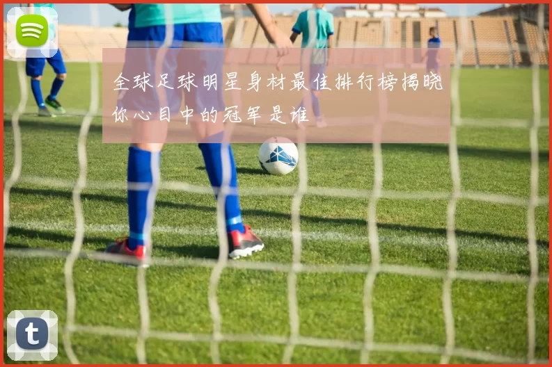 全球足球明星身材最佳排行榜揭晓你心目中的冠军是谁