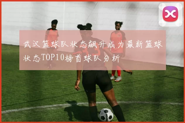 武汉篮球队状态飙升成为最新篮球状态TOP10榜首球队分析