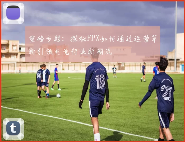 重磅专题：探秘FPX如何通过运营革新引领电竞行业新潮流