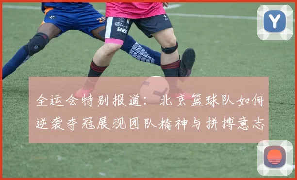 全运会特别报道：北京篮球队如何逆袭夺冠展现团队精神与拼搏意志