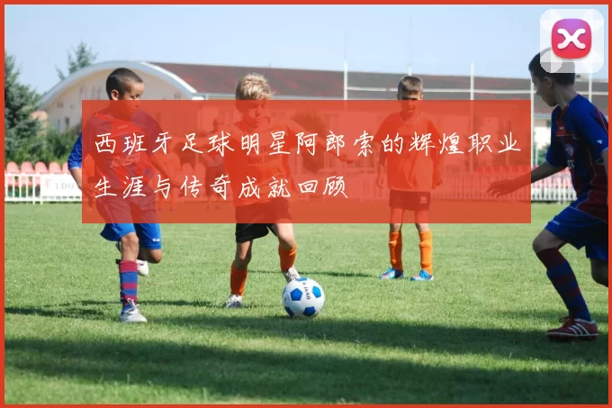西班牙足球明星阿郎索的辉煌职业生涯与传奇成就回顾