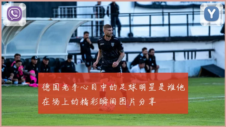 德国老李心目中的足球明星是谁他在场上的精彩瞬间图片分享